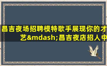 昌吉夜场招聘模特歌手展现你的才艺—昌吉夜店招人中起步高娱乐场所